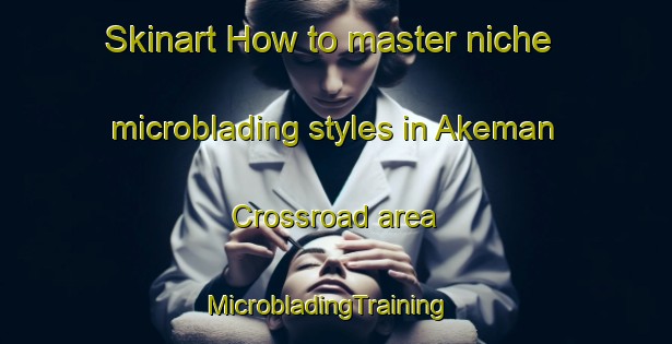 Skinart How to master niche microblading styles in Akeman Crossroad area | MicrobladingTraining | MicrobladingClasses | SkinartTraining-United States