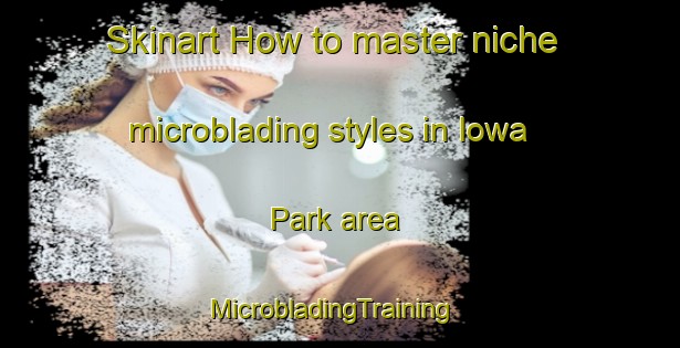 Skinart How to master niche microblading styles in Iowa Park area | MicrobladingTraining | MicrobladingClasses | SkinartTraining-United States