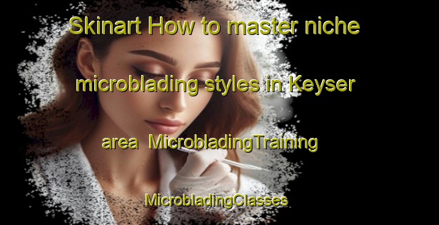 Skinart How to master niche microblading styles in Keyser area | MicrobladingTraining | MicrobladingClasses | SkinartTraining-United States