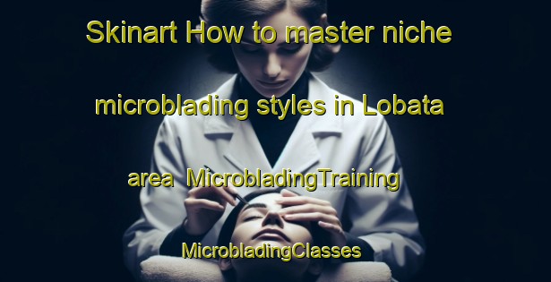 Skinart How to master niche microblading styles in Lobata area | MicrobladingTraining | MicrobladingClasses | SkinartTraining-United States