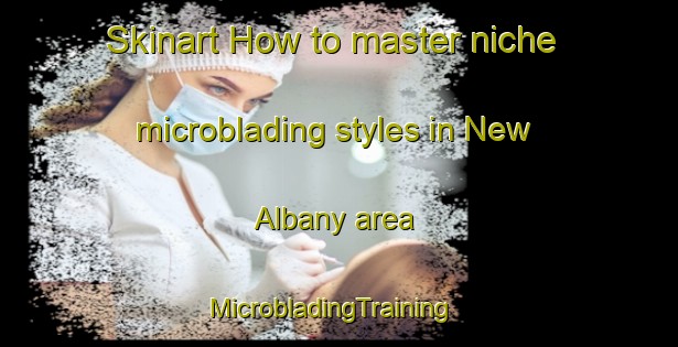 Skinart How to master niche microblading styles in New Albany area | MicrobladingTraining | MicrobladingClasses | SkinartTraining-United States