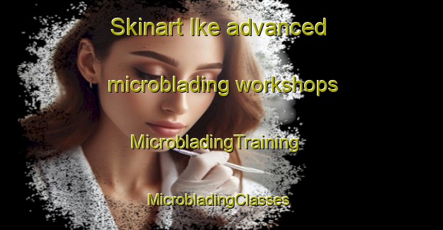 Skinart Ike advanced microblading workshops | MicrobladingTraining | MicrobladingClasses | SkinartTraining-United States